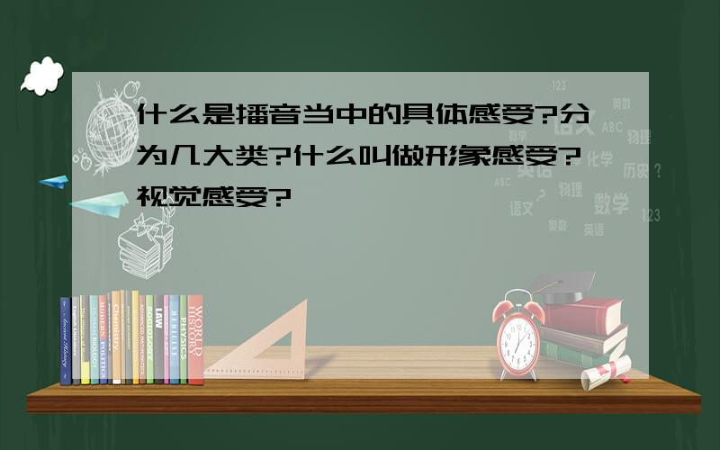 什么是播音当中的具体感受?分为几大类?什么叫做形象感受?视觉感受?