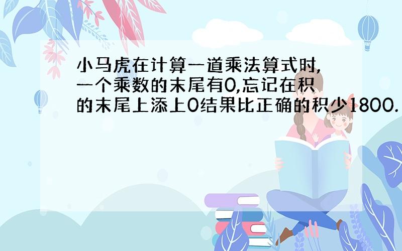 小马虎在计算一道乘法算式时,一个乘数的末尾有0,忘记在积的末尾上添上0结果比正确的积少1800.