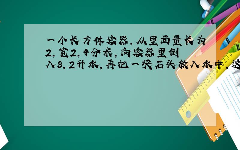 一个长方体容器,从里面量长为2,宽2,4分米,向容器里倒入8,2升水,再把一块石头放入水中,这时量得容器内水深1,4分米