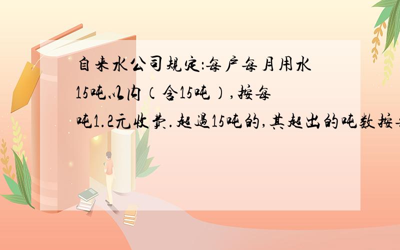 自来水公司规定：每户每月用水15吨以内（含15吨）,按每吨1.2元收费.超过15吨的,其超出的吨数按每吨5元