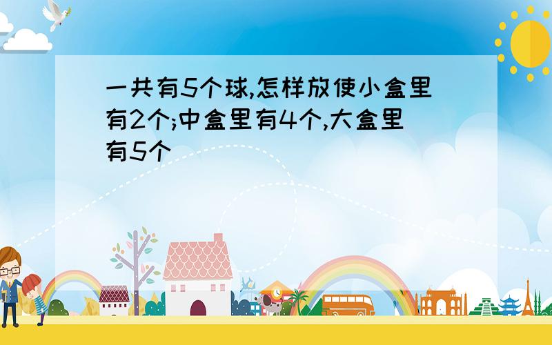 一共有5个球,怎样放使小盒里有2个;中盒里有4个,大盒里有5个