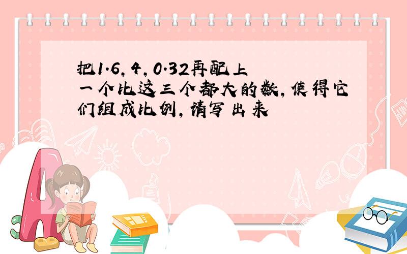 把1.6,4,0.32再配上一个比这三个都大的数,使得它们组成比例,请写出来