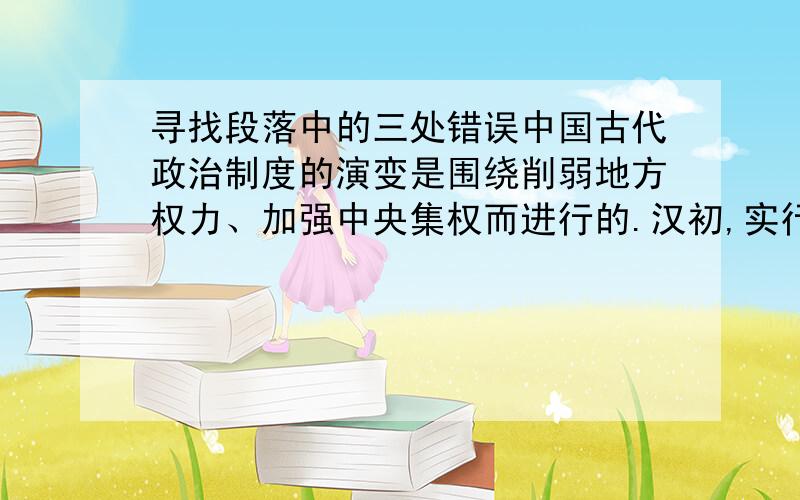 寻找段落中的三处错误中国古代政治制度的演变是围绕削弱地方权力、加强中央集权而进行的.汉初,实行分封制.由于诸侯国势力的发