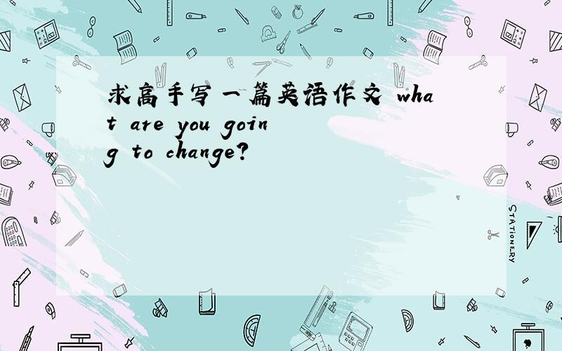 求高手写一篇英语作文 what are you going to change?