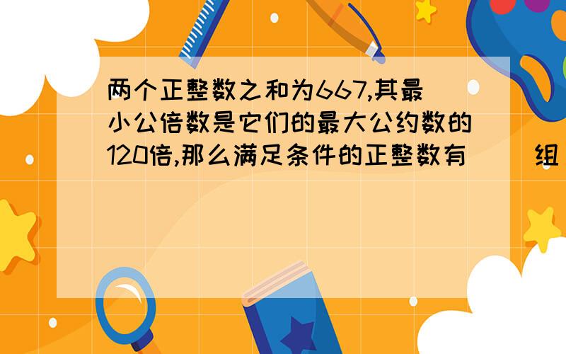 两个正整数之和为667,其最小公倍数是它们的最大公约数的120倍,那么满足条件的正整数有（ ）组