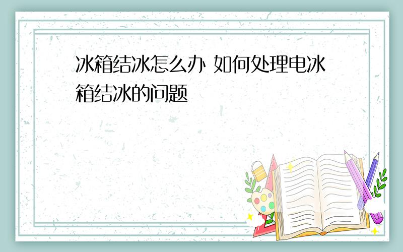 冰箱结冰怎么办 如何处理电冰箱结冰的问题