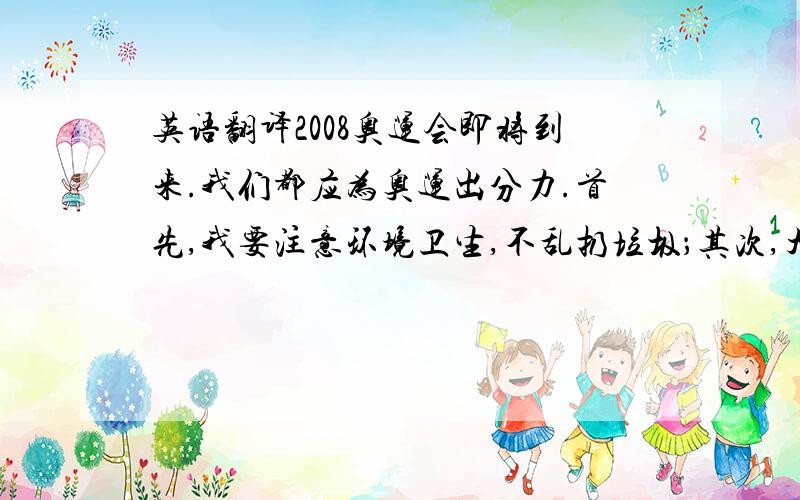 英语翻译2008奥运会即将到来.我们都应为奥运出分力.首先,我要注意环境卫生,不乱扔垃圾；其次,大力宣传奥运,积极锻炼身