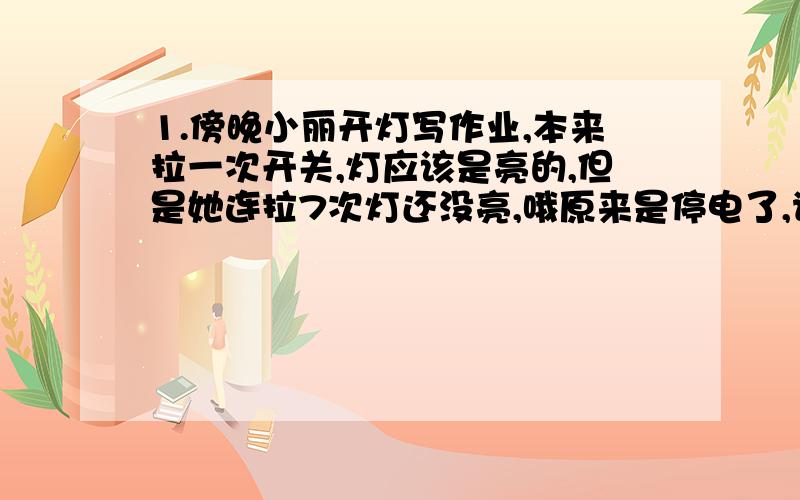 1.傍晚小丽开灯写作业,本来拉一次开关,灯应该是亮的,但是她连拉7次灯还没亮,哦原来是停电了,请问来电