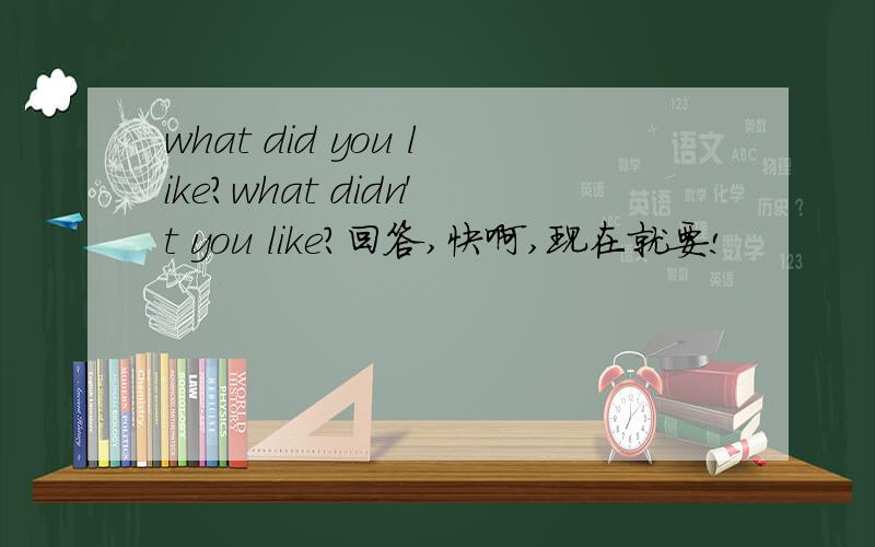 what did you like?what didn't you like?回答,快啊,现在就要!