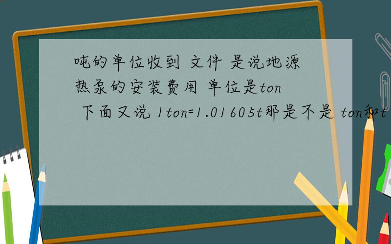 吨的单位收到 文件 是说地源热泵的安装费用 单位是ton 下面又说 1ton=1.01605t那是不是 ton和t 都代