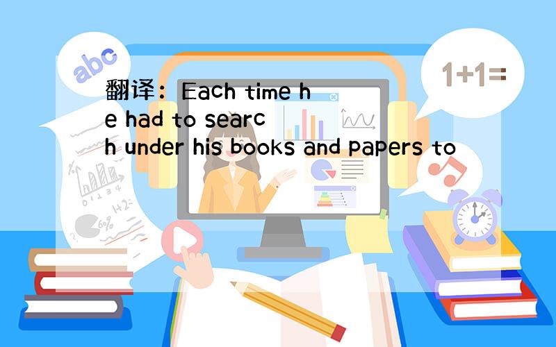 翻译：Each time he had to search under his books and papers to