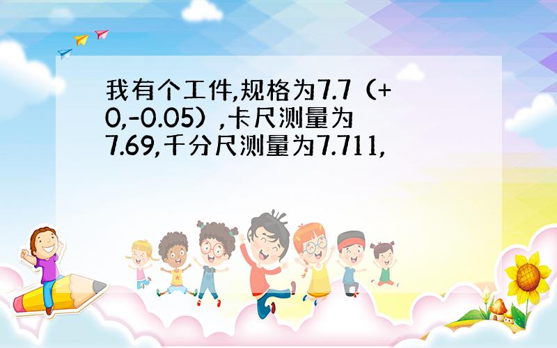 我有个工件,规格为7.7（+0,-0.05）,卡尺测量为7.69,千分尺测量为7.711,