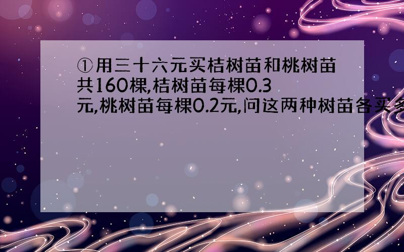 ①用三十六元买桔树苗和桃树苗共160棵,桔树苗每棵0.3元,桃树苗每棵0.2元,问这两种树苗各买多少棵?