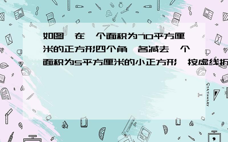 如图,在一个面积为70平方厘米的正方形四个角,各减去一个面积为5平方厘米的小正方形,按虚线折成一个无盖的长方体,求该长方