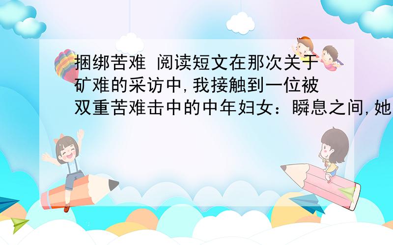 捆绑苦难 阅读短文在那次关于矿难的采访中,我接触到一位被双重苦难击中的中年妇女：瞬息之间,她失去了丈夫和年仅18岁的儿子