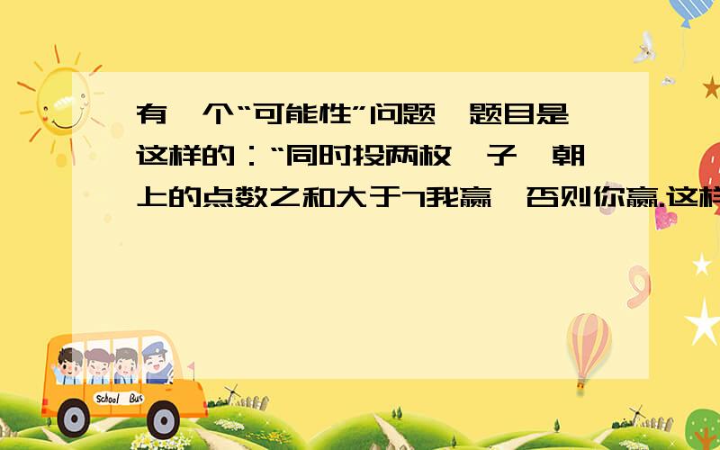 有一个“可能性”问题,题目是这样的：“同时投两枚骰子,朝上的点数之和大于7我赢,否则你赢.这样公平吗?为什么?”