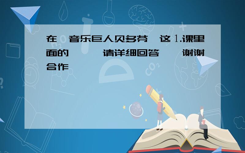 在《音乐巨人贝多芬》这⒈课里面的```请详细回答``谢谢合作``