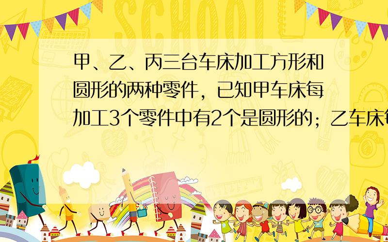 甲、乙、丙三台车床加工方形和圆形的两种零件，已知甲车床每加工3个零件中有2个是圆形的；乙车床每加工4个零件中有3个是圆形