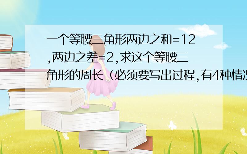 一个等腰三角形两边之和=12,两边之差=2,求这个等腰三角形的周长（必须要写出过程,有4种情况）拜托了各