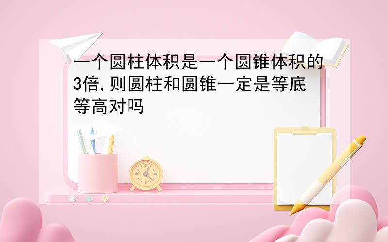 一个圆柱体积是一个圆锥体积的3倍,则圆柱和圆锥一定是等底等高对吗