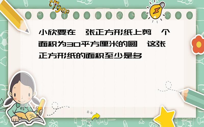 小欣要在一张正方形纸上剪一个面积为30平方厘米的圆,这张正方形纸的面积至少是多