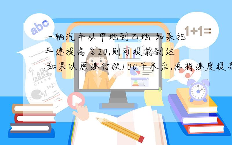 一辆汽车从甲地到乙地 如果把车速提高％20,则可提前到达,如果以原速行驶100千米后,再将速度提高30%,恰