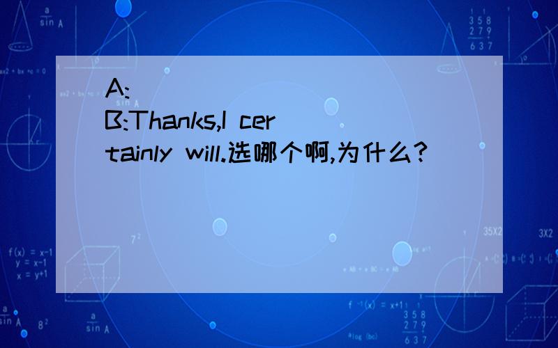 A:___________ B:Thanks,I certainly will.选哪个啊,为什么?