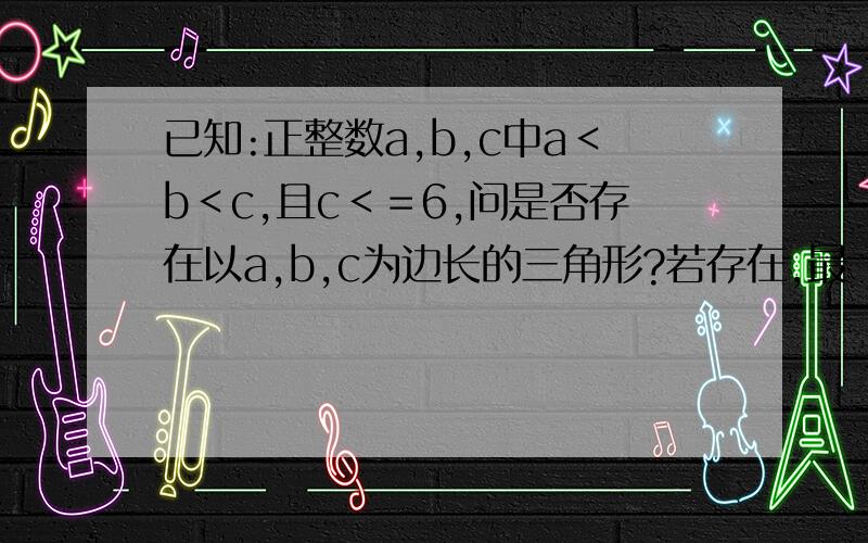 已知:正整数a,b,c中a＜b＜c,且c＜＝6,问是否存在以a,b,c为边长的三角形?若存在,最