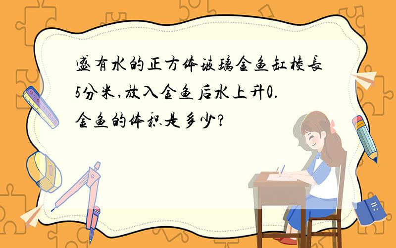 盛有水的正方体玻璃金鱼缸棱长5分米,放入金鱼后水上升0.金鱼的体积是多少?