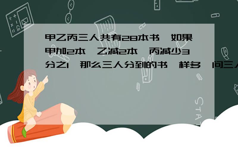 甲乙丙三人共有28本书,如果甲加2本,乙减2本,丙减少3分之1,那么三人分到的书一样多,问三人原有书各多少本