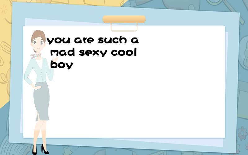 you are such a mad sexy cool boy