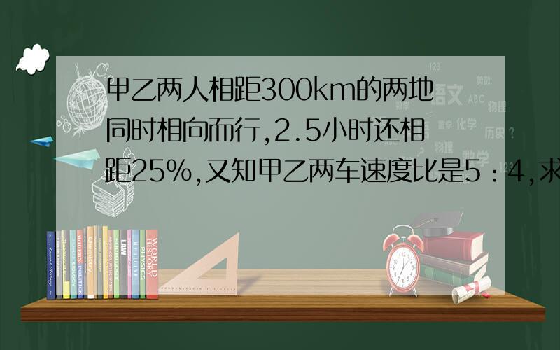 甲乙两人相距300km的两地同时相向而行,2.5小时还相距25%,又知甲乙两车速度比是5：4,求甲车每时行多少km?