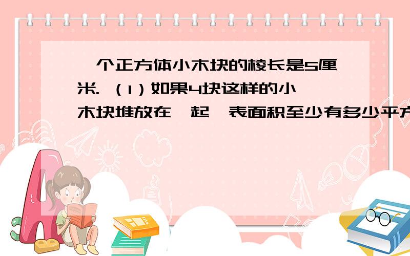 一个正方体小木块的棱长是5厘米. （1）如果4块这样的小木块堆放在一起,表面积至少有多少平方厘米?