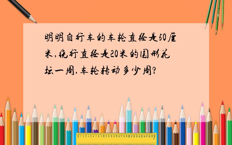 明明自行车的车轮直径是50厘米,绕行直径是20米的圆形花坛一周,车轮转动多少周?