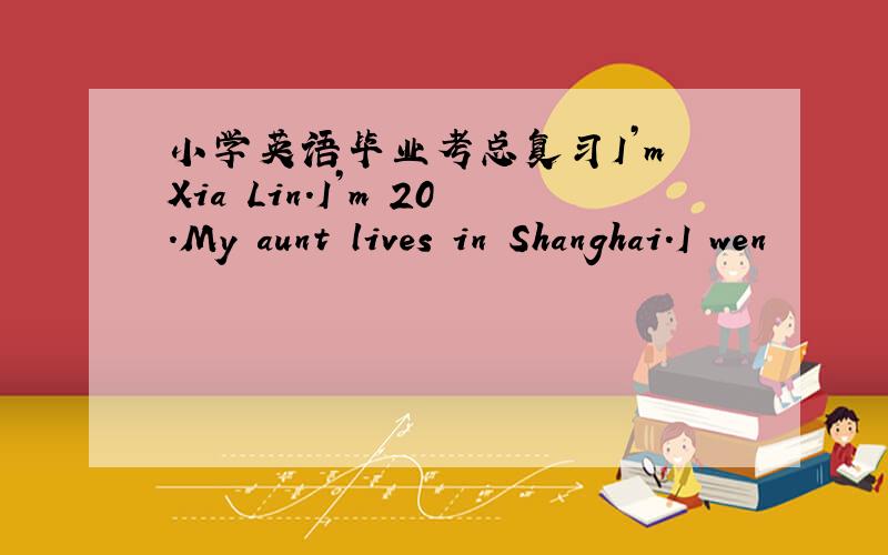 小学英语毕业考总复习I’m Xia Lin.I’m 20.My aunt lives in Shanghai.I wen