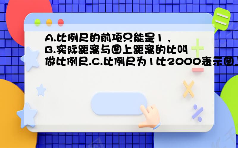 A.比例尺的前项只能是1 ,B.实际距离与图上距离的比叫做比例尺.C.比例尺为1比2000表示图上距离是实际距