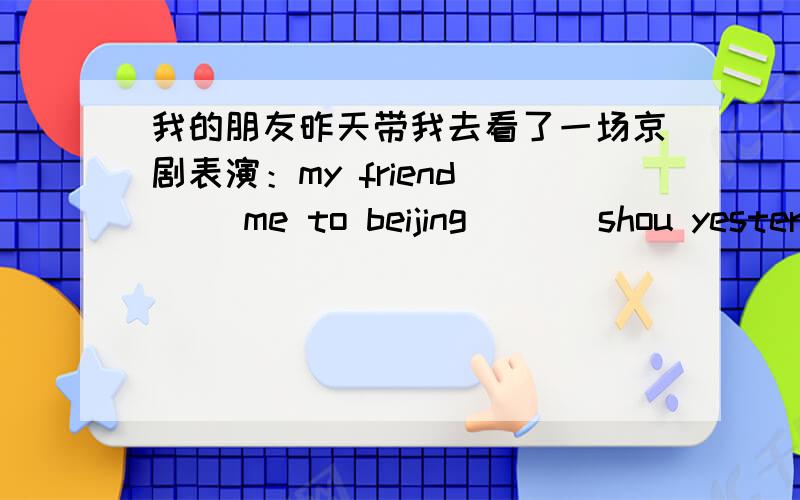 我的朋友昨天带我去看了一场京剧表演：my friend ( )me to beijing ( ) shou yester