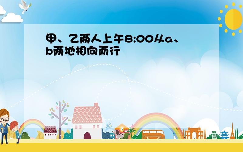 甲、乙两人上午8:00从a、b两地相向而行