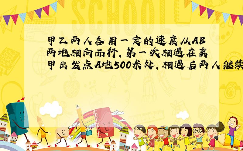 甲乙两人各用一定的速度从AB两地相向而行,第一次相遇在离甲出发点A地500米处,相遇后两人继续前进,到达对