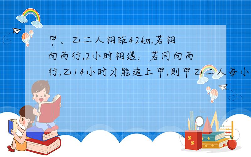 甲、乙二人相距42km,若相向而行,2小时相遇；若同向而行,乙14小时才能追上甲,则甲乙二人每小时各走（　　） A、12