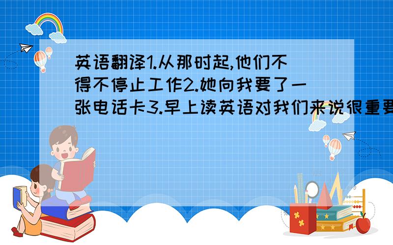 英语翻译1.从那时起,他们不得不停止工作2.她向我要了一张电话卡3.早上读英语对我们来说很重要4.中国长城是世界上最伟大