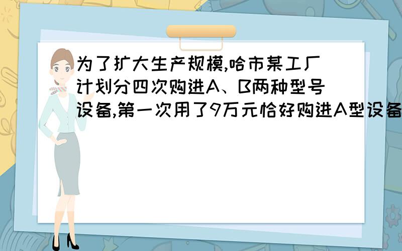 为了扩大生产规模,哈市某工厂计划分四次购进A、B两种型号设备,第一次用了9万元恰好购进A型设备10台、B型设备200台,