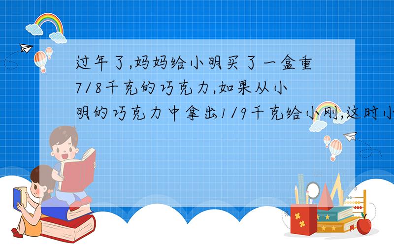 过年了,妈妈给小明买了一盒重7/8千克的巧克力,如果从小明的巧克力中拿出1/9千克给小刚,这时小明和小刚