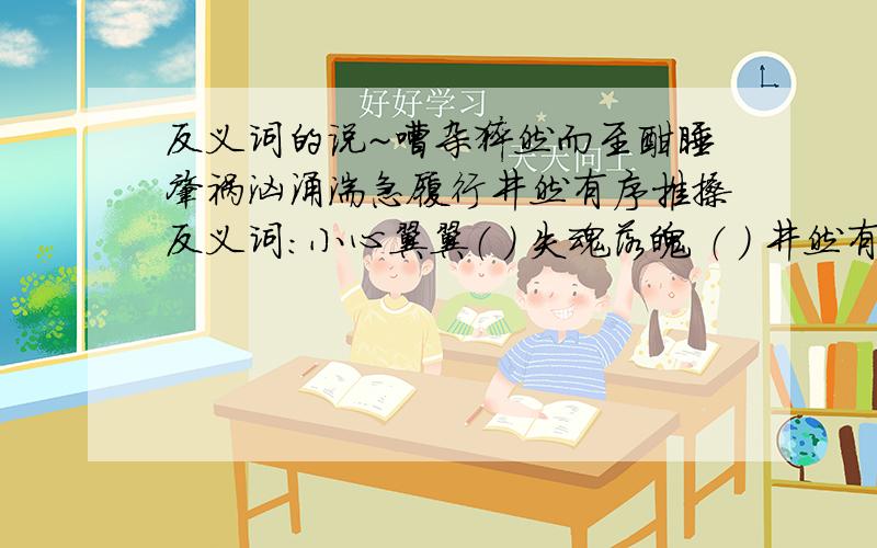 反义词的说~嘈杂猝然而至酣睡肇祸汹涌湍急履行井然有序推搡反义词：小心翼翼（ ） 失魂落魄 （ ） 井然有序（ ）巍然屹立