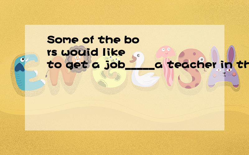 Some of the bors wouid like to get a job_____a teacher in th