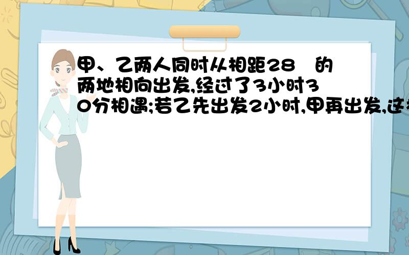 甲、乙两人同时从相距28㎞的两地相向出发,经过了3小时30分相遇;若乙先出发2小时,甲再出发,这样,再经过2小时45分两