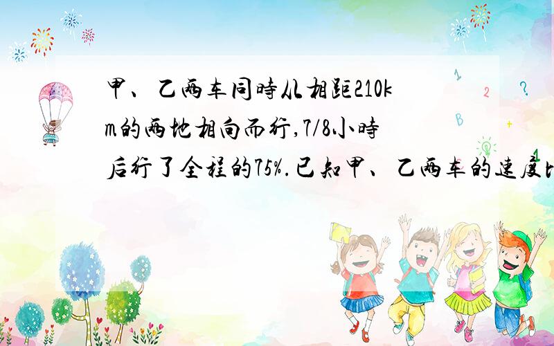 甲、乙两车同时从相距210km的两地相向而行,7/8小时后行了全程的75%.已知甲、乙两车的速度比是4:5,求