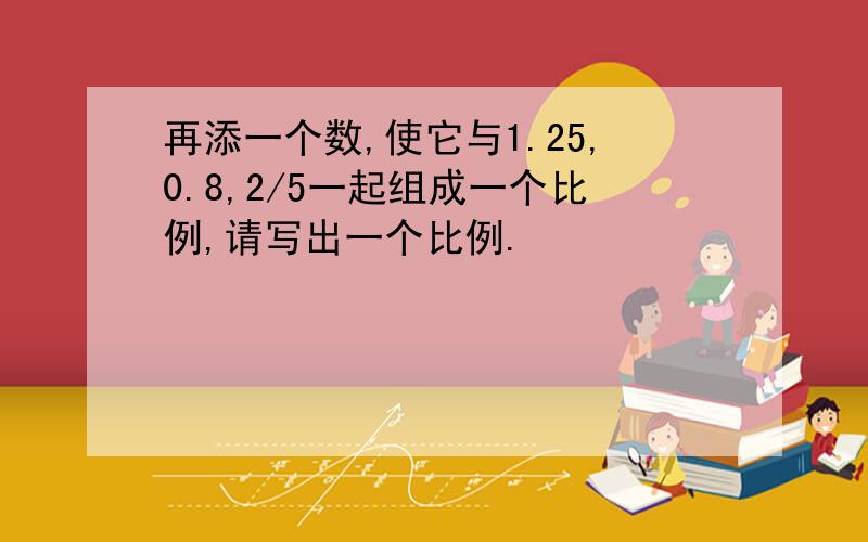 再添一个数,使它与1.25,0.8,2/5一起组成一个比例,请写出一个比例.