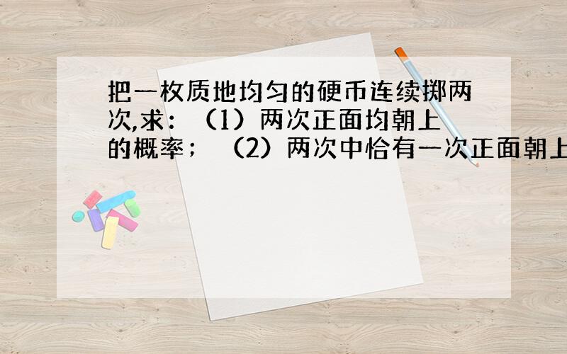 把一枚质地均匀的硬币连续掷两次,求：（1）两次正面均朝上的概率； （2）两次中恰有一次正面朝上的