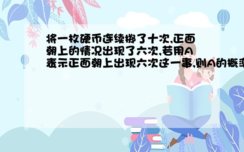 将一枚硬币连续掷了十次,正面朝上的情况出现了六次,若用A表示正面朝上出现六次这一事,则A的概率为?